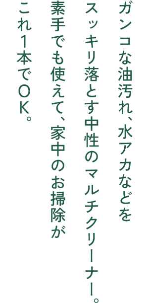 ガンコな油汚れ、水アカなどをスッキリ落とす中性のマルチクリーナー。素手でも使えて、家中のお掃除がこれ1本でOK。