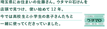 埼⽟県にお住まいの佐藤さん。ウタマロ⽯けんを店頭で⾒つけ、使い始めて12年。今では⾼校⽣と⼩学⽣の息⼦さんたちと⼀緒に使ってくださっていました。