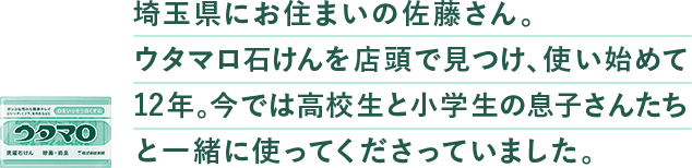 埼⽟県にお住まいの佐藤さん。ウタマロ⽯けんを店頭で⾒つけ、使い始めて12年。今では⾼校⽣と⼩学⽣の息⼦さんたちと⼀緒に使ってくださっていました。