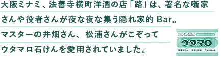 ⼤阪ミナミ、法善寺横町洋酒の店「路」は、著名な噺家さんや役者さんが夜な夜な集う隠れ家的Bar。マスターの井畑さん、松浦さんがこぞってウタマロ⽯けんを愛⽤されていました。