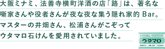 ⼤阪ミナミ、法善寺横町洋酒の店「路」は、著名な噺家さんや役者さんが夜な夜な集う隠れ家的Bar。マスターの井畑さん、松浦さんがこぞってウタマロ⽯けんを愛⽤されていました。