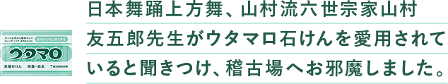 ⽇本舞踊上⽅舞、⼭村流六世宗家⼭村友五郎先⽣がウタマロ⽯けんを愛⽤されていると聞きつけ、稽古場へお邪魔しました。